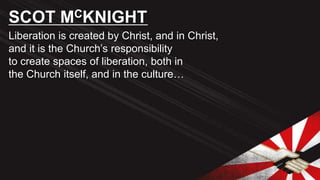 Liberation is created by Christ, and in Christ,
and it is the Church’s responsibility
to create spaces of liberation, both in
the Church itself, and in the culture…
SCOT MCKNIGHT
 