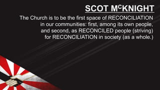 The Church is to be the first space of RECONCILIATION
in our communities: first, among its own people,
and second, as RECONCILED people (striving)
for RECONCILIATION in society (as a whole.)
SCOT MCKNIGHT
 