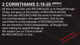 All this is from God, who RECONCILED us to himself through
Christ, and gave us the ministry of RECONCILIATION:
that God was RECONCILING the world to himself in Christ,
not counting people’s sins against them. And he has
committed to us the message of RECONCILIATION.
We are therefore Christ’s ambassadors, as though God
were making his appeal through us.
We implore you on Christ’s behalf:
Be RECONCILED to God…
2 CORINTHIANS 5:18-20 (NRSV)
 