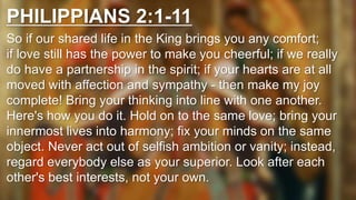 PHILIPPIANS 2:1-11
So if our shared life in the King brings you any comfort;
if love still has the power to make you cheerful; if we really
do have a partnership in the spirit; if your hearts are at all
moved with affection and sympathy - then make my joy
complete! Bring your thinking into line with one another.
Here's how you do it. Hold on to the same love; bring your
innermost lives into harmony; fix your minds on the same
object. Never act out of selfish ambition or vanity; instead,
regard everybody else as your superior. Look after each
other's best interests, not your own.
 