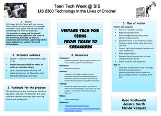 Teen Tech Week @ SIS
                                   LIS 2360 Technology in the Lives of Children

                1.   Summary
Vintage Tech for Teens will give teens a                                                                              5. Plan of Action
basic introduction to obsolete technologies                                                                  •Before the program:
and offer them space and time to create
something new from old materials.
A tutorial on safety and the overall
                                                   Vintage Tech for                                           •
                                                                                                              •
                                                                                                                  Post event on library website
                                                                                                                  Begin taking registrations
mechanics of the appliances will start off
the workshop, followed up with an                       Teens                                                 •   Solicit college volunteer help; screen
                                                                                                                  ed/trained appropriately

                                                      From Trash to
arts/crafts and invention segment to let the                                                                  •   Solicit donations of old machines; contact
teens explore new uses for these old                                                                              hazardous waste people about post-event
technologies.
                                                        Treasures                                             •
                                                                                                                  recycling
                                                                                                                  Contact high school computer teachers and
                                                                                                                  clubs to advertize
                                                                                                              •   Make and post flyers
       2. Intended audience                                     4. Resources                                  •   Research for and prepare talk—or have
•    English- or Spanish-speaking teens ages     •Hardware:                                                       college volunteers do this
                                                  •    Donated computers, phones, game consoles, and
     13-18                                                                                                    •   Gather tools and craft equipment
                                                       music- players; projector and computer
•    Project conceptualized for either an        •Software:                                                  Day of:
     urban or suburban library                    •    PowerPoint, Internet                                   •   Greet kids and have them make nametags;
•    Up to 20 participants who will self-        •Human:
                                                                                                                  25-30 minute history/parts-
     divide into groups of 5 based on their                                                                       identification/safety lesson; break into
                                                       •Librarian; 2-3 college computer science                   groups and get creative; evaluation at the
     skill with technology and tools                   volunteers who have completed background                   end
                                                       clearances; time for the session itself; time to
                                                       prepare the presentation and gather equipment
                                                 •Library:
                                                  •
    3. Rationale for the program
                                                       Room with tables and chairs for 25; books on
                                                       crafts and old technologies ; basic tools and craft
This workshop is a way to integrate hands-on           supplies—screwdrivers, hammers, hot glue,
                                                       tape, etc.
education and play. The structure will allow
sufficient freedom to enable both messing        •Other:
around and geeking out.                            •   various advertising
                                                                                                                       Rose Radkowski
                                                 •Websites:
                                                   •   http://www.old-computers.com/
                                                                                                                        Jessica Smith
                                                  •    http://pcsupport.about.com/od/safetyconsiderat                  Nelida Vazquez
                                                       ions/qt/safety_tips.htm
 
