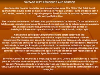 VINTAGE WAY RESIDENCE AND SERVICE   Apartamentos lineares ou duplex com área privativa entre 78 e 103m² (Ed. Brick Lane); apartamentos double suites com área entre 82 e 87m² (Ed. Camden Town). Unidades com 1 ou 2 suítes, varanda e com 1 vaga de garagem. Possibilidade de customização de plantas pelo serviço Option Line. Nas unidades autônomas:  Infraestrutura para cabeamento de internet, TV por assinatura e telefone nas unidades autônomas; Sistema all-connect, através de cabeamento até o quadro das unidades autônomas, permitindo maior flexibilidade dos pontos de instalação; Infraestrutura para instalação de ar condicionado do tipo split. Consciência ecológica: Compartimento para coleta seletiva de lixo;  Parte da Fachada revestida em cerâmica proporcionando menor custo de manutenção; Iluminação com sensor de presença nas áreas técnicas e de serviços como lixeiras, Iluminação otimizada nas garagens através de circuitos independentes; Medidores individuais de energia; Previsão para instalação de medidores individuais de água por apartamento; Reaproveitamento da água da chuva para rega de plantas e limpeza das áreas comuns; Torneiras economizadoras de água; Válvulas sanitárias com racionalização de consumo de água, Bicicletário no subsolo.    Serviços: Central de arrumação e limpeza (pay-per-use); Central de manutenção e reparos para as unidades autônomas (pay-per-use); Estacionamento rotativo com manobrista(pay-per-se); Posto de coleta de lavanderia (pay-per-use); Serviço de Concierge (pay-per-use); Suporte de manutenção predial (pay-per-use); Posto de coleta de correspondência (na recepção).        