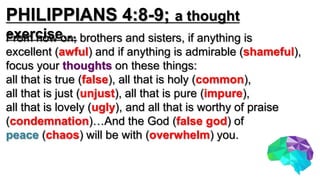 PHILIPPIANS 4:8-9; a thought
exercise…From now on, brothers and sisters, if anything is
excellent (awful) and if anything is admirable (shameful),
focus your thoughts on these things:
all that is true (false), all that is holy (common),
all that is just (unjust), all that is pure (impure),
all that is lovely (ugly), and all that is worthy of praise
(condemnation)…And the God (false god) of
peace (chaos) will be with (overwhelm) you.
 