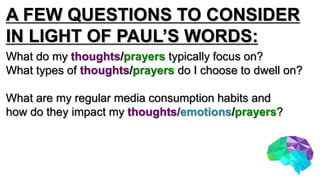 A FEW QUESTIONS TO CONSIDER
IN LIGHT OF PAUL’S WORDS:
What do my thoughts/prayers typically focus on?
What types of thoughts/prayers do I choose to dwell on?
What are my regular media consumption habits and
how do they impact my thoughts/emotions/prayers?
 