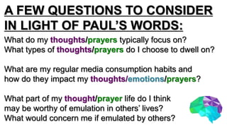 A FEW QUESTIONS TO CONSIDER
IN LIGHT OF PAUL’S WORDS:
What do my thoughts/prayers typically focus on?
What types of thoughts/prayers do I choose to dwell on?
What are my regular media consumption habits and
how do they impact my thoughts/emotions/prayers?
What part of my thought/prayer life do I think
may be worthy of emulation in others’ lives?
What would concern me if emulated by others?
 