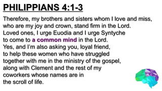 PHILIPPIANS 4:1-3
Therefore, my brothers and sisters whom I love and miss,
who are my joy and crown, stand firm in the Lord.
Loved ones, I urge Euodia and I urge Syntyche
to come to a common mind in the Lord.
Yes, and I’m also asking you, loyal friend,
to help these women who have struggled
together with me in the ministry of the gospel,
along with Clement and the rest of my
coworkers whose names are in
the scroll of life.
 