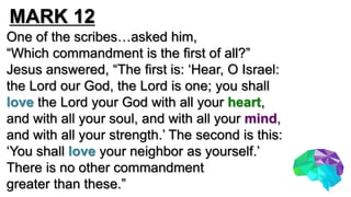 One of the scribes…asked him,
“Which commandment is the first of all?”
Jesus answered, “The first is: ‘Hear, O Israel:
the Lord our God, the Lord is one; you shall
love the Lord your God with all your heart,
and with all your soul, and with all your mind,
and with all your strength.’ The second is this:
‘You shall love your neighbor as yourself.’
There is no other commandment
greater than these.”
MARK 12
 