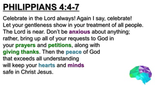 PHILIPPIANS 4:4-7
Celebrate in the Lord always! Again I say, celebrate!
Let your gentleness show in your treatment of all people.
The Lord is near. Don’t be anxious about anything;
rather, bring up all of your requests to God in
your prayers and petitions, along with
giving thanks. Then the peace of God
that exceeds all understanding
will keep your hearts and minds
safe in Christ Jesus.
 