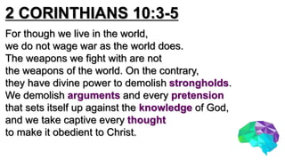 2 CORINTHIANS 10:3-5
For though we live in the world,
we do not wage war as the world does.
The weapons we fight with are not
the weapons of the world. On the contrary,
they have divine power to demolish strongholds.
We demolish arguments and every pretension
that sets itself up against the knowledge of God,
and we take captive every thought
to make it obedient to Christ.
 