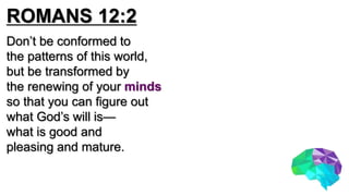 ROMANS 12:2
Don’t be conformed to
the patterns of this world,
but be transformed by
the renewing of your minds
so that you can figure out
what God’s will is—
what is good and
pleasing and mature.
 