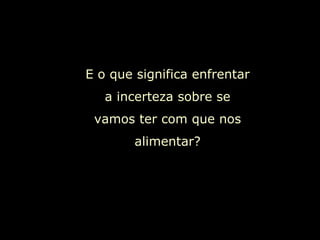 E o que significa enfrentar a incerteza sobre se vamos ter com que nos alimentar? 