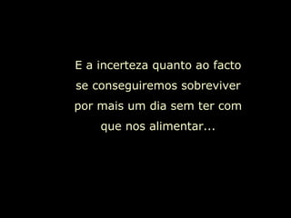 E a incerteza quanto ao facto se conseguiremos sobreviver por mais um dia sem ter com que nos alimentar... 
