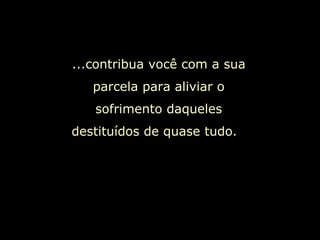 ...contribua você com a sua parcela para aliviar o sofrimento daqueles destituídos de quase tudo.  