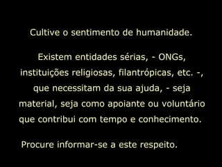 Cultive o sentimento de humanidade.  Existem entidades sérias, - ONGs, instituições religiosas, filantrópicas, etc. -, que necessitam da sua ajuda, - seja material, seja como apoiante ou voluntário que contribui com tempo e conhecimento.  Procure informar-se a este respeito.  
