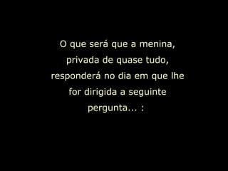 O que será que a menina, privada de quase tudo, responderá no dia em que lhe for dirigida a seguinte pergunta... :  