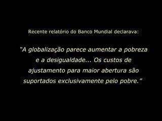 Recente relatório do Banco Mundial declarava: “ A globalização parece aumentar a pobreza e a desigualdade... Os custos de ajustamento para maior abertura são suportados exclusivamente pelo pobre.”   