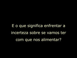 E o que significa enfrentar a incerteza sobre se vamos ter com que nos alimentar? 