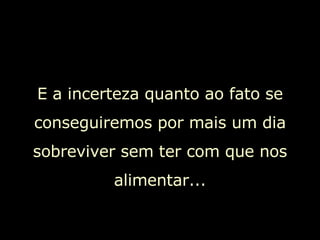 E a incerteza quanto ao fato se conseguiremos por mais um dia sobreviver sem ter com que nos alimentar... 