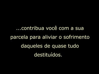 ...contribua você com a sua parcela para aliviar o sofrimento daqueles de quase tudo destituídos.  