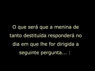 O que será que a menina de tanto destituída responderá no dia em que lhe for dirigida a seguinte pergunta... :  