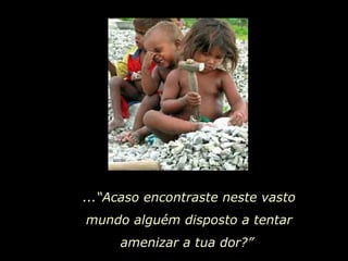 ...“Acaso encontraste neste vasto mundo alguém disposto a tentar amenizar a tua dor?”  