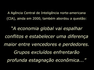A Agência Central de Inteligência norte-americana (CIA), ainda em 2000, também abordou a questão: “ A economia global vai espalhar conflitos e estabelecer uma diferença maior entre vencedores e perdedores. Grupos excluídos enfrentarão profunda estagnação econômica...” 