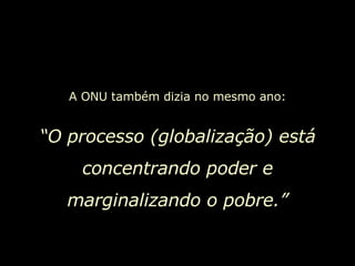 A ONU também dizia no mesmo ano: “ O processo (globalização) está concentrando poder e marginalizando o pobre.” 