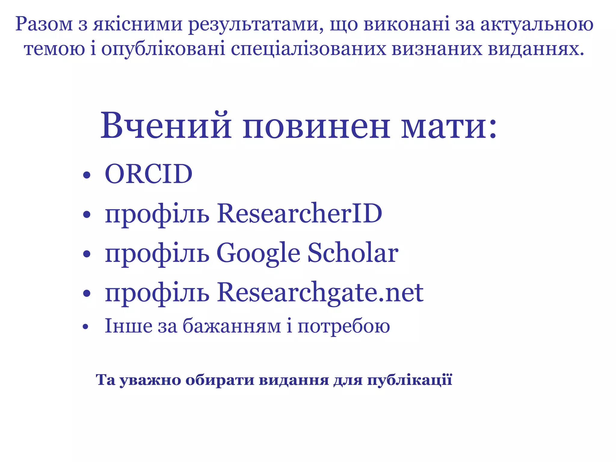 Вчений повинен мати:
• ORCID
• профіль ResearcherID
• профіль Google Scholar
• профіль Researchgate.net
• Інше за бажанням і потребою
Разом з якісними результатами, що виконані за актуальною
темою і опубліковані спеціалізованих визнаних виданнях.
Та уважно обирати видання для публікації
 