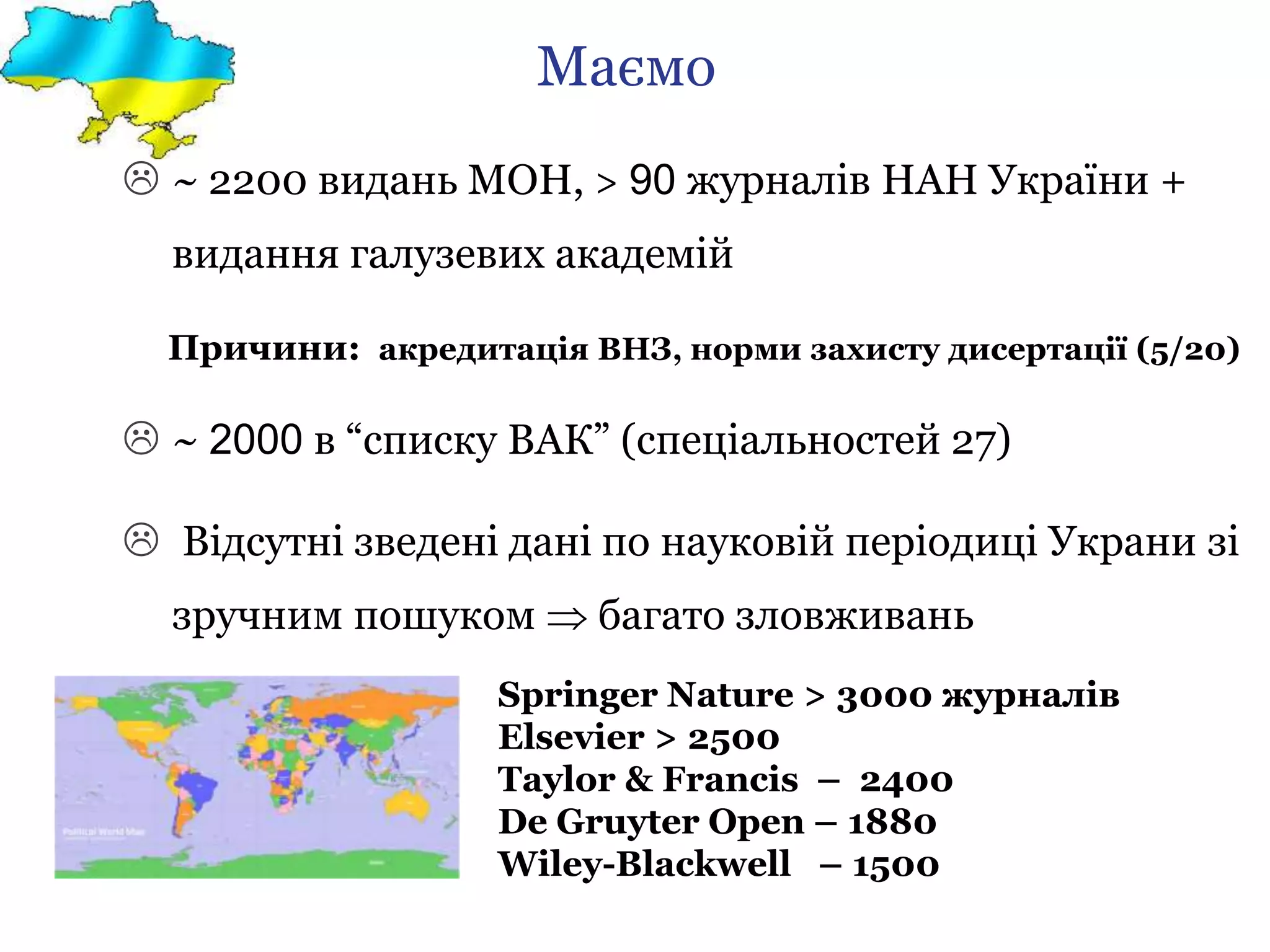 Маємо
 ~ 2200 видань МОН, > 90 журналів НАН України +
видання галузевих академій
Причини: акредитація ВНЗ, норми захисту дисертації (5/20)
 ~ 2000 в “списку ВАК” (спеціальностей 27)
 Відсутні зведені дані по науковій періодиці Украни зі
зручним пошуком  багато зловживань
Springer Nature > 3000 журналів
Elsevier > 2500
Taylor & Francis – 2400
De Gruyter Open – 1880
Wiley-Blackwell – 1500
 