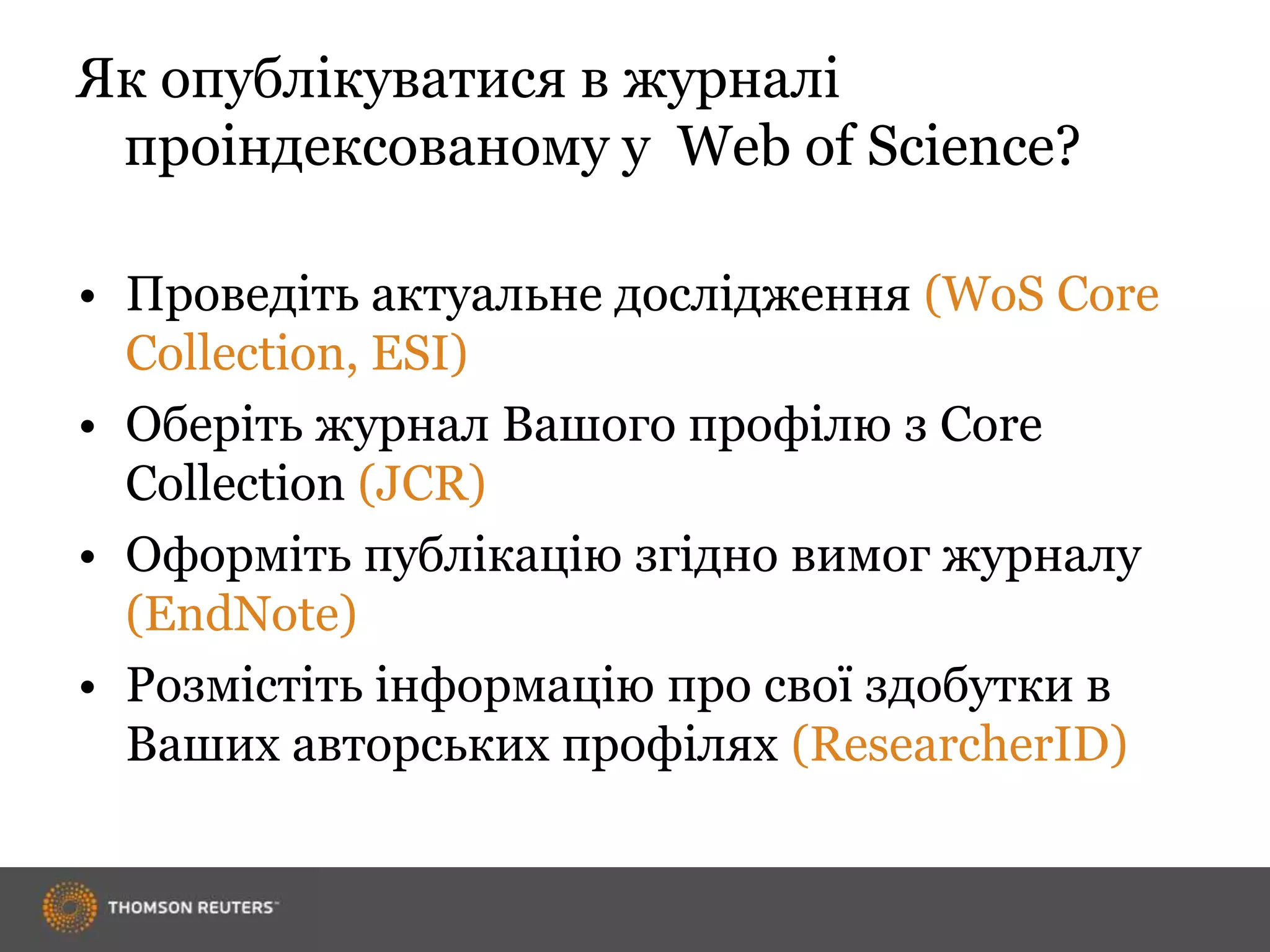 Як опублікуватися в журналі
проіндексованому у Web of Science?
• Проведіть актуальне дослідження (WoS Core
Collection, ESI)
• Оберіть журнал Вашого профілю з Core
Collection (JCR)
• Оформіть публікацію згідно вимог журналу
(EndNote)
• Розмістіть інформацію про свої здобутки в
Ваших авторських профілях (ResearcherID)
 