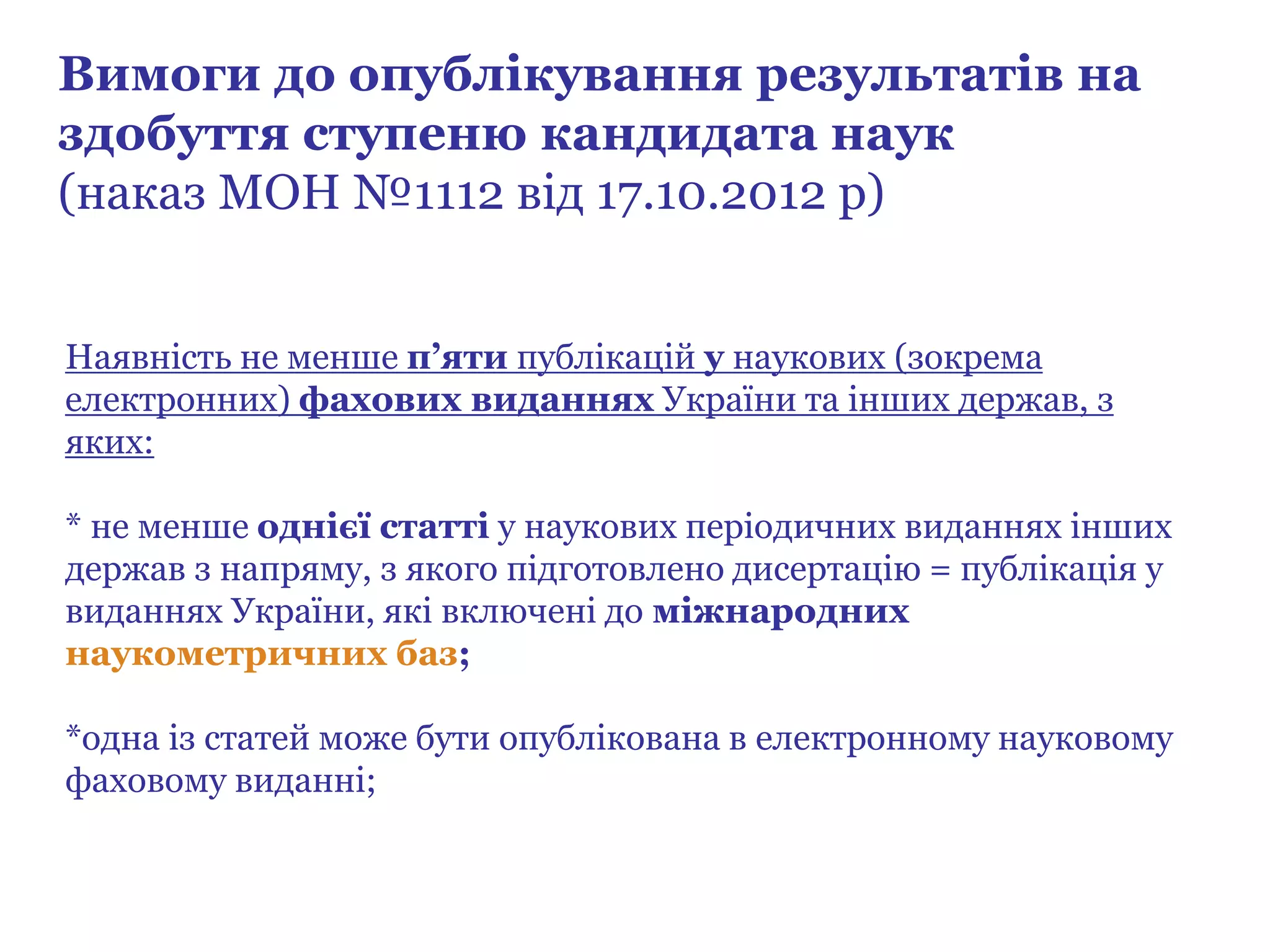 Наявність не менше п’яти публікацій у наукових (зокрема
електронних) фахових виданнях України та інших держав, з
яких:
* не менше однієї статті у наукових періодичних виданнях інших
держав з напряму, з якого підготовлено дисертацію = публікація у
виданнях України, які включені до міжнародних
наукометричних баз;
*одна із статей може бути опублікована в електронному науковому
фаховому виданні;
Вимоги до опублікування результатів на
здобуття ступеню кандидата наук
(наказ МОН №1112 від 17.10.2012 р)
 