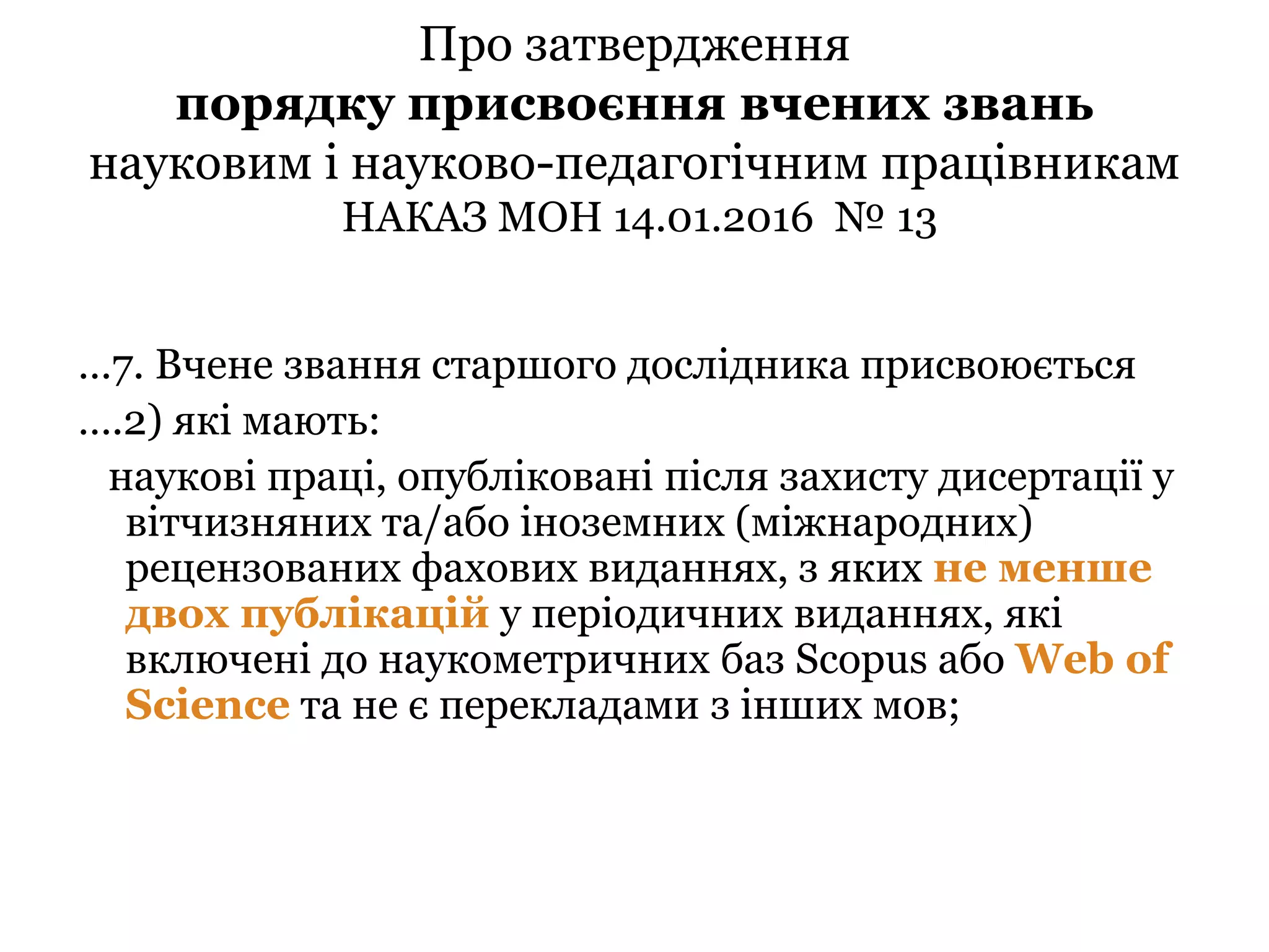 Про затвердження
порядку присвоєння вчених звань
науковим і науково-педагогічним працівникам
НАКАЗ МОН 14.01.2016 № 13
…7. Вчене звання старшого дослідника присвоюється
….2) які мають:
наукові праці, опубліковані після захисту дисертації у
вітчизняних та/або іноземних (міжнародних)
рецензованих фахових виданнях, з яких не менше
двох публікацій у періодичних виданнях, які
включені до наукометричних баз Scopus або Web of
Science та не є перекладами з інших мов;
 