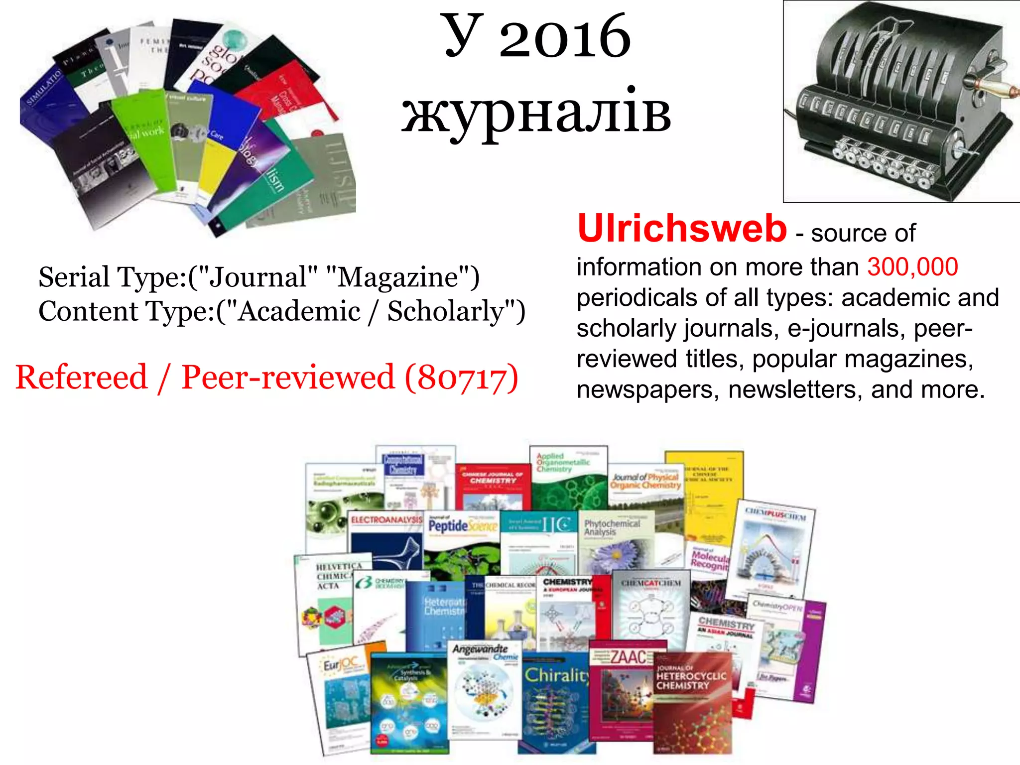 У 2016
журналів
Refereed / Peer-reviewed (80717)
Serial Type:("Journal" "Magazine")
Content Type:("Academic / Scholarly")
Ulrichsweb - source of
information on more than 300,000
periodicals of all types: academic and
scholarly journals, e-journals, peer-
reviewed titles, popular magazines,
newspapers, newsletters, and more.
 