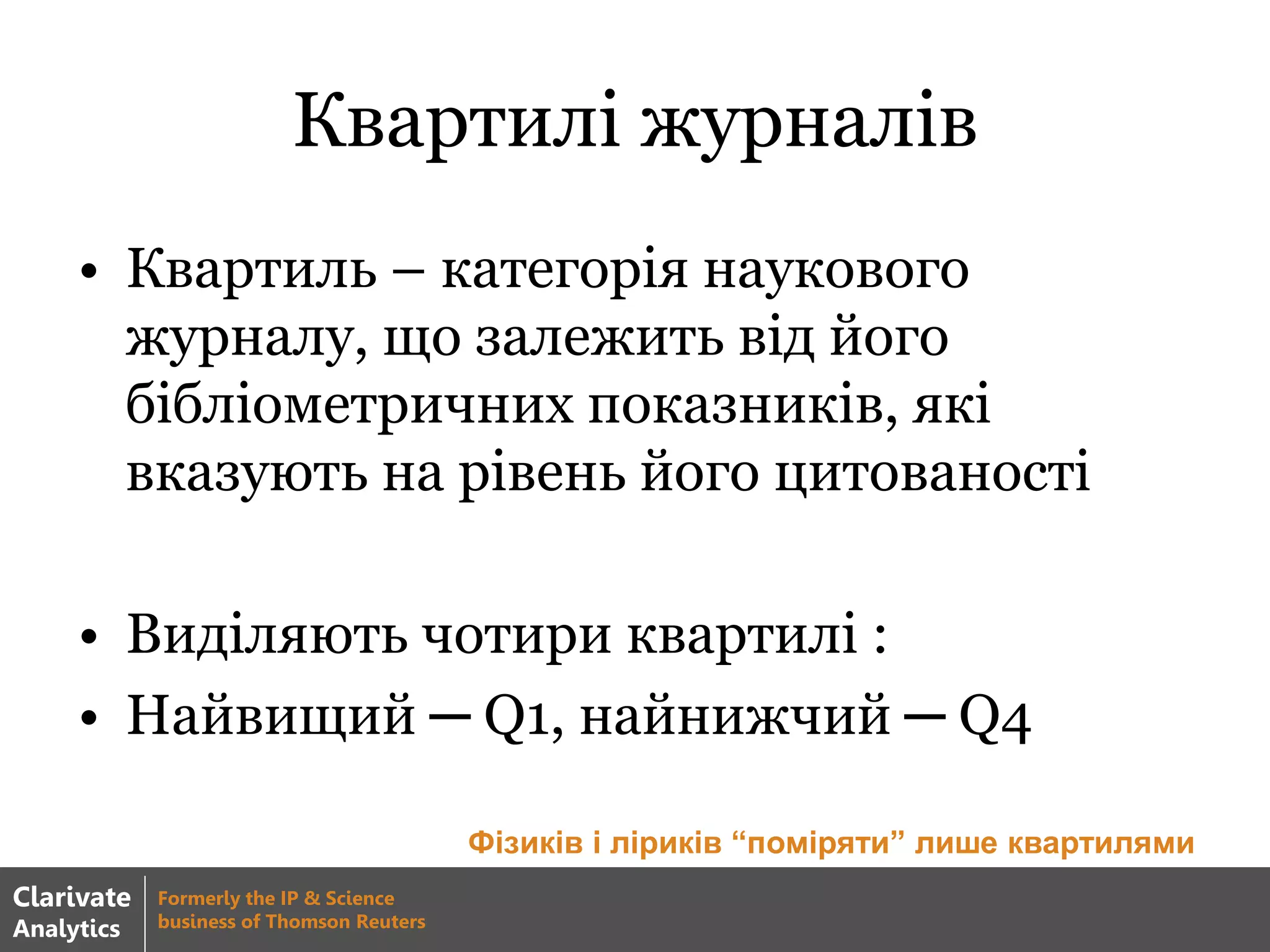 Квартилі журналів
• Квартиль – категорія наукового
журналу, що залежить від його
бібліометричних показників, які
вказують на рівень його цитованості
• Виділяють чотири квартилі :
• Найвищий ─ Q1, найнижчий ─ Q4
Фізиків і ліриків “поміряти” лише квартилями
Clarivate
Analytics
Formerly the IP & Science
business of Thomson Reuters
 