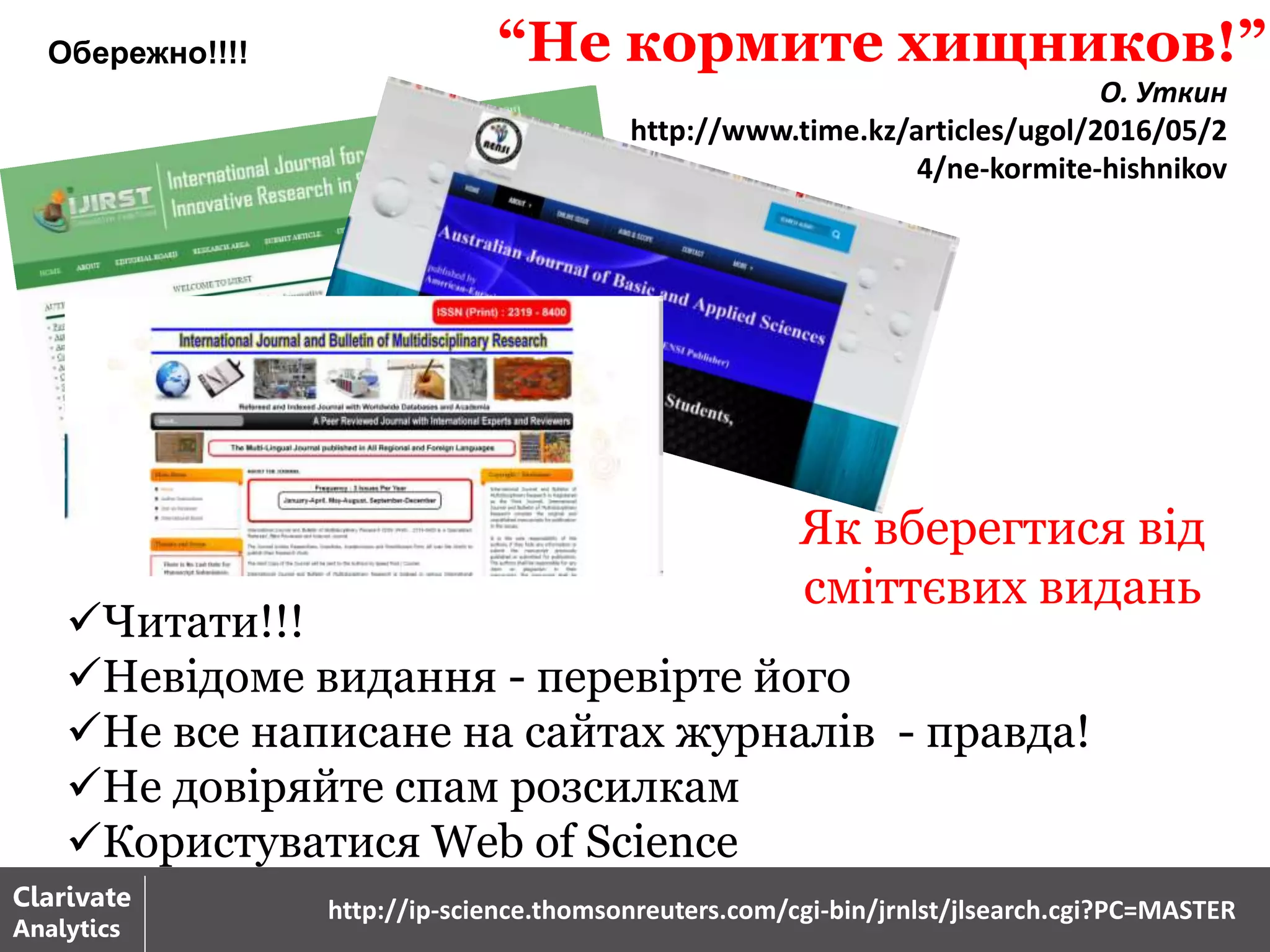Як вберегтися від
сміттєвих видань
Читати!!!
Невідоме видання - перевірте його
Не все написане на сайтах журналів - правда!
Не довіряйте спам розсилкам
Користуватися Web of Science
Clarivate
Analytics
http://ip-science.thomsonreuters.com/cgi-bin/jrnlst/jlsearch.cgi?PC=MASTER
“Не кормите хищников!”
О. Уткин
http://www.time.kz/articles/ugol/2016/05/2
4/ne-kormite-hishnikov
Обережно!!!!
 