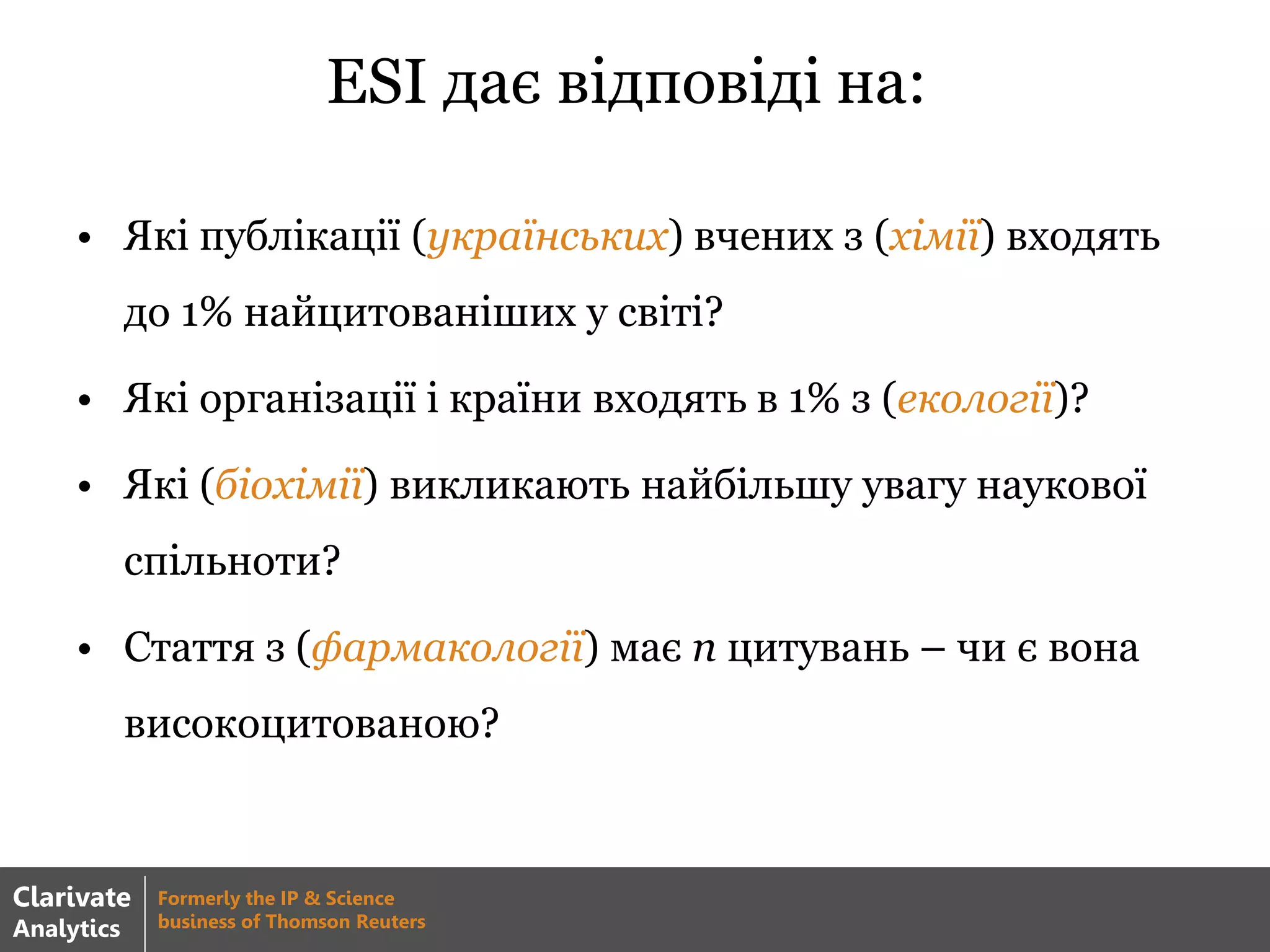 ESI дає відповіді на:
• Які публікації (українських) вчених з (хімії) входять
до 1% найцитованіших у світі?
• Які організації і країни входять в 1% з (екології)?
• Які (біохімії) викликають найбільшу увагу наукової
спільноти?
• Стаття з (фармакології) має n цитувань – чи є вона
високоцитованою?
Clarivate
Analytics
Formerly the IP & Science
business of Thomson Reuters
 