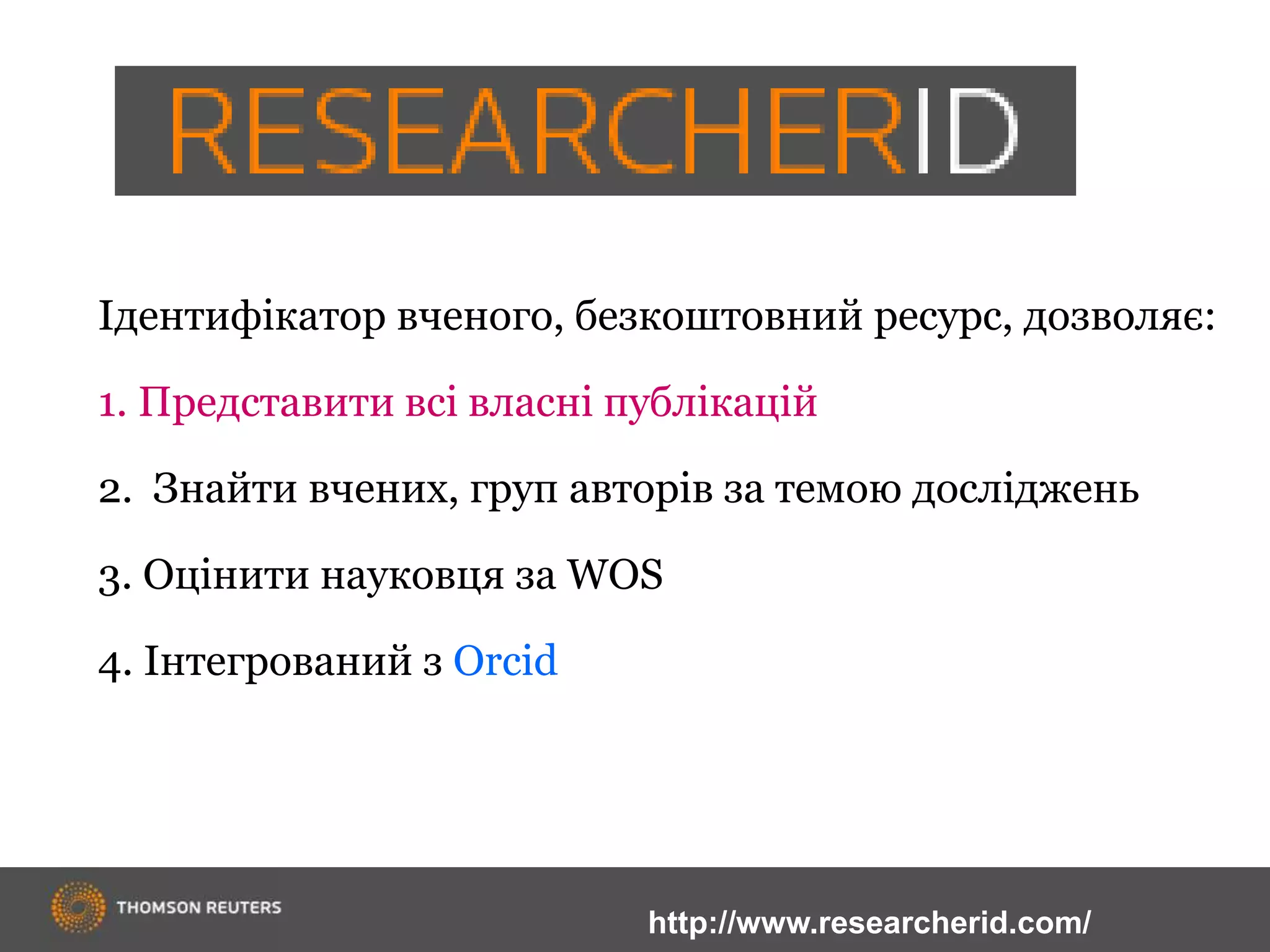 Ідентифікатор вченого, безкоштовний ресурс, дозволяє:
1. Представити всі власні публікацій
2. Знайти вчених, груп авторів за темою досліджень
3. Оцінити науковця за WOS
4. Інтегрований з Orcid
http://www.researcherid.com/
 