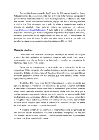 Por ocasião da comemoração dos 25 anos do DNJ algumas iniciativas foram
feitas como meio de potencializar ainda mais a vivência deste marco da ação pastoral
juvenil. Dentre elas destacamos duas ações muito significativas, o site criado pela Rede
Brasileira de Centros e Institutos de Juventude, espaço com muitas informações sobre
a história dos DNJs, mensagens por ocasião do jubileu e materiais para auxiliar a
vivência da atividade. Estes materiais podem ser conferidos no endereço:
www.dnj25anos.redejuventude.org.br. A outra ação a ser destacada foi feita pela
Pastoral da Juventude, por meio de um grande mapeamento nas dioceses brasileiras,
relatando quantidades, locais, organizadores dos DNJs no país. O envolvimento da
juventude nas duas iniciativas foi além das expectativas e após a conclusão dos
estudos no mapeamento, apresentamos alguns dados do DNJ em 2010.



Mapeando o jubileu...

       Durante cerca de seis meses, outubro/11 a março/12, recebemos informações
a cerca dos DNJs realizados. Os conteúdos chegaram pelo e-mail criado para o
mapeamento, pelo site da Pastoral da Juventude e também por mensagens de
lideranças nos e-mails e redes sociais.

       Destaca-se no mapeamento a participação das coordenações de PJ nos
regionais da CNBB, elencando informações de todos os estados brasileiros, trazendo
um cenário de todo o território nacional. A partir deste envolvimento e do quantitativo
mapeado, poderemos afirmar com mais exatidão que o DNJ continua sendo a maior
ação pastoral juvenil no Brasil.

        Em 2010, o DNJ reuniu cerca de 200 mil pessoas em 164 dioceses, sendo que
somente 20 dioceses retornaram com a informação de que não realizaram a atividade
e o restante não obtivemos informações precisas. Acreditamos que o número pode ser
muito maior, podendo aumentar significativamente, ainda mais pelo fato que a
motivação para o mapeamento foi mais interna do que externa, a comunicação da PJ
ainda precisa ser potencializada e também o formato utilizado foi apenas virtual. Com
a evolução de nossos trabalhos, podemos com certeza, em uma próxima oportunidade
alcançar muitas dioceses sem acesso à comunicação adequada ou que até então
estavam sem o contato com a organização regional.

       A iniciativa também trouxe informações importantes quanto à organização do
DNJ no Brasil, das 164 dioceses que realizaram a atividade a PJ organizou em 73%, em
119 dioceses. Nas 45 dioceses restantes, 27% do mapeado, o evento foi organizado em
conjunto pelo Setor Juventude diocesano.
 
