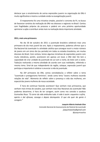 destacar que o envolvimento de outras expressões juvenis na organização do DNJ é
muito significativo e mostra a unidade vivida na evangelização juvenil.

       O mapeamento foi uma iniciativa simples, possível e concreta da PJ, na busca
de favorecer cenários da realização do DNJ nas dioceses e regionais no Brasil. Contou
com fragilidades próprias do processo e poderá em uma próxima oportunidade
aprimorar a ação e contribuir ainda mais na realização desta importante atividade.



2011, mais uma primavera

        No dia 30 de outubro de 2011 a juventude brasileira celebrará mais uma
primavera do dia mais juvenil do ano. Após o mapeamento, podemos afirmar que o
Dia Nacional da Juventude é a atividade católica que consegue reunir o maior número
de jovens em um único dia (ou período) em todos os estados brasileiros, em muitas
dioceses do Brasil. Com certeza, temos algumas iniciativas de expressões juvenis com
muita relevância, porém, acontecem em apenas um local, o DNJ não! Ele tem a
capacidade de criar unidade da juventude do sul com o norte, do leste com o oeste.
Todos/as realizando a mesma atividade de acordo com suas realidades, refletindo o
mesmo tema. Sinal de que independente da região, sotaque, expressão juvenil que
participa o importante é celebrar e anunciar a vida da juventude.

       Na 26ª primavera do DNJ, somos convidados/as a refletir sobre o tema
"Juventude e protagonismo feminino", tendo como lema "Jovens mulheres tecendo
relações de vida". Momento de refletir sobre a presença e vida das mulheres, em
especial das jovens mulheres de nossa sociedade.

      É hora de continuar fazendo acontecer! Que venham mais primaveras, que
venham mais trintas de outubro, que venham mais Dias Nacionais da Juventude! Não
podemos desanimar, é hora de ter coragem, assim como nos convida o saudoso
Guimarães Rosa: “O correr da vida embrulha tudo. A vida é assim: esquenta e esfria,
aperta e daí afrouxa, sossega e depois desinquieta. O que ela quer da gente é
coragem.”

                                                         Joaquim Alberto Andrade Silva
                             Comissão Nacional de Assessores/as da Pastoral da Juventude
                                                           joaquimaasilva@gmail.com
                                                                       @joaquimaasilva
 