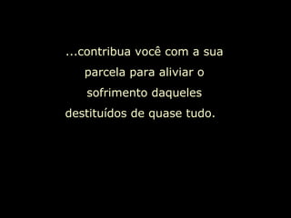 ...contribua você com a sua parcela para aliviar o sofrimento daqueles destituídos de quase tudo.  