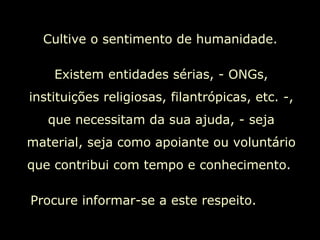 Cultive o sentimento de humanidade.  Existem entidades sérias, - ONGs, instituições religiosas, filantrópicas, etc. -, que necessitam da sua ajuda, - seja material, seja como apoiante ou voluntário que contribui com tempo e conhecimento.  Procure informar-se a este respeito.  