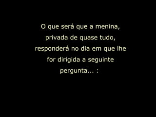 O que será que a menina, privada de quase tudo, responderá no dia em que lhe for dirigida a seguinte pergunta... :  