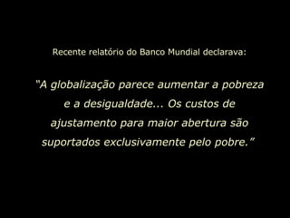 Recente relatório do Banco Mundial declarava: “ A globalização parece aumentar a pobreza e a desigualdade... Os custos de ajustamento para maior abertura são suportados exclusivamente pelo pobre.”   