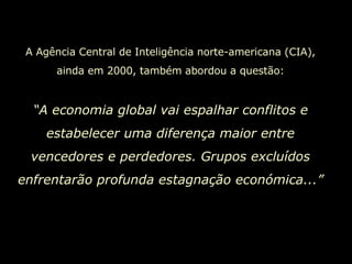 A Agência Central de Inteligência norte-americana (CIA), ainda em 2000, também abordou a questão: “ A economia global vai espalhar conflitos e estabelecer uma diferença maior entre vencedores e perdedores. Grupos excluídos enfrentarão profunda estagnação económica...” 
