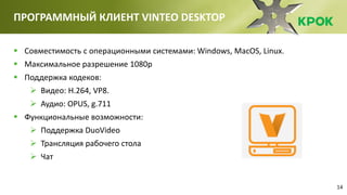14
ПРОГРАММНЫЙ КЛИЕНТ VINTEO DESKTOP
 Совместимость с операционными системами: Windows, MacOS, Linux.
 Максимальное разрешение 1080р
 Поддержка кодеков:
 Видео: H.264, VP8.
 Аудио: OPUS, g.711
 Функциональные возможности:
 Поддержка DuoVideo
 Трансляция рабочего стола
 Чат
 