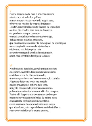 V
Não te toque a noite nem o ar nem a aurora,
só a terra, a virtude dos galhos,
as maças que crescem ouvindo a água pura,
o barro e as resinas de teu país fragrante.
Desde Quinchamalí de onde fizeram-se teus olhos
até teus pés criados para mim na Fronteira
é a greda escura que conosco:
em teus quadris toco de novo todo o trigo.
Talvez tu não o sabias, araucana,
que quando antes do amar-te me esqueci de teus beijos
meu coração ficou recordando tua boca
e fui como um ferido pelas ruas
até que compreendi que havia encontrado,
amor, meu território de beijos e vulcões.


VI
Nos bosques, perdidos, cortei um ramo escuro
e os lábios, sedentos, levantaram seu sussurro:
era talvez a voz da chuva chorando,
uma companhia vermelha ou um coração cortado.
Algo que desde tão longe me parecia
oculto gravemente, coberto pela terra,
um grito ensurdecido por imensos outonos,
pela entreaberta e úmida escuridão dos bosques.
Porém ali, despertando dos sonhos do bosque,
o ramo de avelã canto embaixo de minha boca
e seu errante olor subiu no meu critério.
como assim me buscaram de súbito as raízes
que abandonei, a terra perdida com minha infância,
y me deteve ferido pelo aroma errante.
 