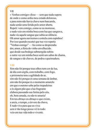 VII
« Venhas comigo» disse — sem que nada supera
de onde e como ardia meu estado doloroso,
e para mim não havia chave nem barcarola,
nada senão uma ferida pelo amor aberta.
Repeti: vem comigo, como se eu morresse,
e nada veio em minha boca com lua que sangrava,
nada viu aquele sangue que subia ao silêncio.
Oh amor agora ouviremos a estrela com espinhos!
Por isso quando escutei que tua voz repetia
”Venhas comigo” — fui como se desprendia
dor, amor, a fúria do vinho envelhecido.
que desde sua bodega submergida subira
e outra vez em minha boca senti um sabor de chama,
de sangue e de chaves, de pedra e queimadura.

VIII
Sim não foi porque teus olhos tem cor de lua,
de dia com argila, com trabalho, com fogo,
e prisioneira tens a agilidade do ar,
sim não foi porque és uma semana de âmbar,
sim não foi porque és o momento amarelo
em que o outono sobe pelas trepadeiras
e és algum pão que a lua fragrante
elabora passando sua farina pelo céu,
oh, bem amada, eu não te amaria!
Em teu abraço eu abraço o que existe,
a areia, o tempo, a árvore da chuva,
E tudo vive para que eu viva:
sem ir tão longe posso vê-lo todo:
veio em tua vida todo o vivente.
 