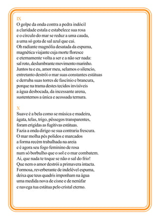 IX
O golpe da onda contra a pedra indócil
a claridade estala e estabelece sua rosa
e o círculo do mar se reduz a uma cauda,
a uma só gota de sal azul que cai.
Oh radiante magnólia desatada da espuma,
magnética viajante cuja morte floresce
e eternamente volta a ser e a não ser nada:
sal roto, deslumbrante movimento marinho.
Juntos tu e eu, amor meu, selamos o silencio,
entretanto destrói o mar suas constantes estátuas
e derruba suas torres de fascínio e brancura,
porque na trama destes tecidos invisíveis
a água desbocada, da incessante arena,
sustentemos a única e acossada ternura.

X
Suave é a bela como se música e madeira,
ágata, telas, trigo, pêssegos transparentes,
foram erigidas as fugitivas estátuas.
Fazia a onda dirige-se sua contraria frescura.
O mar molha pés polidos e marcados
a forma recém trabalhada na areia
e é agora seu fogo feminino de rosa
num só borbulho que o sol e o mar combatem.
Ai, que nada te toque se não o sal do frio!
Que nem o amor destrói a primavera intacta.
Formosa, reverberante de indelével espuma,
deixa que teus quadris imponham na água
uma medida nova de cisne e de nenúfar
e navega tua estátua pelo cristal eterno.
 