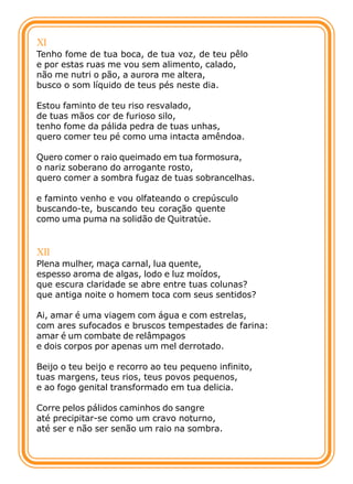 XI
Tenho fome de tua boca, de tua voz, de teu pêlo
e por estas ruas me vou sem alimento, calado,
não me nutri o pão, a aurora me altera,
busco o som líquido de teus pés neste dia.

Estou faminto de teu riso resvalado,
de tuas mãos cor de furioso silo,
tenho fome da pálida pedra de tuas unhas,
quero comer teu pé como uma intacta amêndoa.

Quero comer o raio queimado em tua formosura,
o nariz soberano do arrogante rosto,
quero comer a sombra fugaz de tuas sobrancelhas.

e faminto venho e vou olfateando o crepúsculo
buscando-te, buscando teu coração quente
como uma puma na solidão de Quitratúe.


XII
Plena mulher, maça carnal, lua quente,
espesso aroma de algas, lodo e luz moídos,
que escura claridade se abre entre tuas colunas?
que antiga noite o homem toca com seus sentidos?

Ai, amar é uma viagem com água e com estrelas,
com ares sufocados e bruscos tempestades de farina:
amar é um combate de relâmpagos
e dois corpos por apenas um mel derrotado.

Beijo o teu beijo e recorro ao teu pequeno infinito,
tuas margens, teus rios, teus povos pequenos,
e ao fogo genital transformado em tua delicia.

Corre pelos pálidos caminhos do sangre
até precipitar-se como um cravo noturno,
até ser e não ser senão um raio na sombra.
 