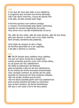 XIII
A luz que de teus pés sobe a tua cabeleira,
a turgencia que envolve tua forma delicada,
não é de nácar marinho, nunca de planta fria:
é de pão, de pão amado pelo fogo.

A farinha ajuntou num seleiro contigo
e cresceu incrementada pela idade venturosa,
quando os cereais duplicarão teu peito
meu amor era o carvão trabalhando na terra.

Oh, pão de teu rosto, pão de tuas pernas, pão de tua boca,
pão que devoro e nasce com a luz cada manha,
bem amada, bandeira das padarias,

Uma lição de sangue te deu o fogo,
da farinha aprendes-te a ser sagrada,
e do pão o idioma e o aroma.

XIV
ME FALTA tempo para celebrar teus cabelos.
Um por um devo contá-los e elogiá-los:
outros amantes querem viver com certos olhos,
eu só quero ser teu cabeleireiro.
Na Itália te batizaram de Medusa
pela arrepiada e alta luz de tua cabeleireira.
Eu te chamo de minha travessa emaranhada:
meu coração conhece as portas de teu pelo.
Quando te extravias em teus próprios cabelos,
não me olvide, lembra que te amo,
não me deixe perdido partir sem tua cabeleireira
pelo mundo sombrio de todos os caminhos
que só tem sombra, de dores transitórias,
até que o sol suba a torre de teus pelos.
 